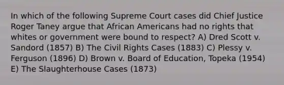 In which of the following Supreme Court cases did Chief Justice Roger Taney argue that African Americans had no rights that whites or government were bound to respect? A) Dred Scott v. Sandord (1857) B) The Civil Rights Cases (1883) C) Plessy v. Ferguson (1896) D) Brown v. Board of Education, Topeka (1954) E) The Slaughterhouse Cases (1873)