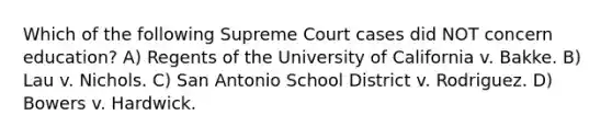 Which of the following Supreme Court cases did NOT concern education? A) Regents of the University of California v. Bakke. B) Lau v. Nichols. C) San Antonio School District v. Rodriguez. D) Bowers v. Hardwick.