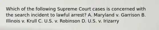 Which of the following Supreme Court cases is concerned with the search incident to lawful arrest? A. Maryland v. Garrison B. Illinois v. Krull C. U.S. v. Robinson D. U.S. v. Irizarry