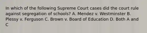 In which of the following Supreme Court cases did the court rule against segregation of schools? A. Mendez v. Westminster B. Plessy v. Ferguson C. Brown v. Board of Education D. Both A and C