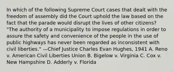 In which of the following Supreme Court cases that dealt with the freedom of assembly did the Court uphold the law based on the fact that the parade would disrupt the lives of other citizens? "The authority of a municipality to impose regulations in order to assure the safety and convenience of the people in the use of public highways has never been regarded as inconsistent with civil liberties." —Chief Justice Charles Evan Hughes, 1941 A. Reno v. American Civil Liberties Union B. Bigelow v. Virginia C. Cox v. New Hampshire D. Adderly v. Florida