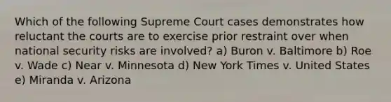 Which of the following Supreme Court cases demonstrates how reluctant the courts are to exercise prior restraint over when national security risks are involved? a) Buron v. Baltimore b) Roe v. Wade c) Near v. Minnesota d) New York Times v. United States e) Miranda v. Arizona