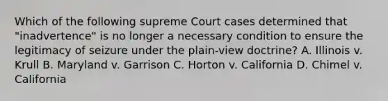 Which of the following supreme Court cases determined that "inadvertence" is no longer a necessary condition to ensure the legitimacy of seizure under the plain-view doctrine? A. Illinois v. Krull B. Maryland v. Garrison C. Horton v. California D. Chimel v. California