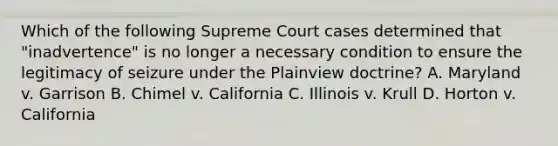 Which of the following Supreme Court cases determined that "inadvertence" is no longer a necessary condition to ensure the legitimacy of seizure under the Plainview doctrine? A. Maryland v. Garrison B. Chimel v. California C. Illinois v. Krull D. Horton v. California