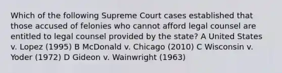 Which of the following Supreme Court cases established that those accused of felonies who cannot afford legal counsel are entitled to legal counsel provided by the state? A United States v. Lopez (1995) B McDonald v. Chicago (2010) C Wisconsin v. Yoder (1972) D Gideon v. Wainwright (1963)