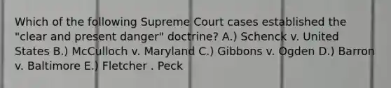 Which of the following Supreme Court cases established the "clear and present danger" doctrine? A.) Schenck v. United States B.) McCulloch v. Maryland C.) Gibbons v. Ogden D.) Barron v. Baltimore E.) Fletcher . Peck