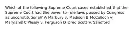 Which of the following Supreme Court cases established that the Supreme Court had the power to rule laws passed by Congress as unconstitutional? A Marbury v. Madison B McCulloch v. Maryland C Plessy v. Ferguson D Dred Scott v. Sandford