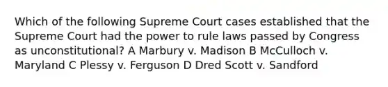 Which of the following Supreme Court cases established that the Supreme Court had the power to rule laws passed by Congress as unconstitutional? A Marbury v. Madison B McCulloch v. Maryland C Plessy v. Ferguson D Dred Scott v. Sandford