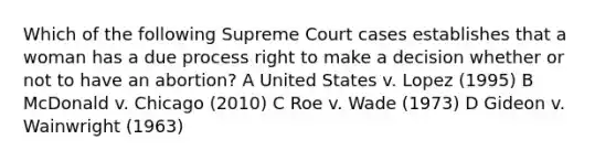 Which of the following Supreme Court cases establishes that a woman has a due process right to make a decision whether or not to have an abortion? A United States v. Lopez (1995) B McDonald v. Chicago (2010) C Roe v. Wade (1973) D Gideon v. Wainwright (1963)