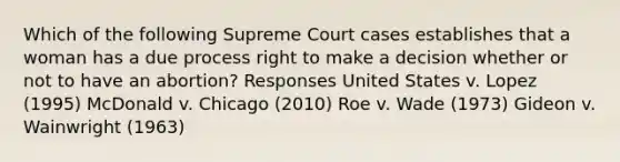 Which of the following Supreme Court cases establishes that a woman has a due process right to make a decision whether or not to have an abortion? Responses United States v. Lopez (1995) McDonald v. Chicago (2010) Roe v. Wade (1973) Gideon v. Wainwright (1963)