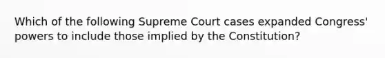 Which of the following Supreme Court cases expanded Congress' powers to include those implied by the Constitution?