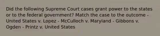 Did the following Supreme Court cases grant power to the states or to the federal government? Match the case to the outcome - United States v. Lopez - McCulloch v. Maryland - Gibbons v. Ogden - Printz v. United States