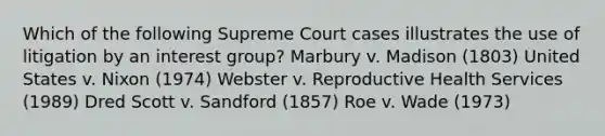 Which of the following Supreme Court cases illustrates the use of litigation by an interest group? Marbury v. Madison (1803) United States v. Nixon (1974) Webster v. Reproductive Health Services (1989) Dred Scott v. Sandford (1857) Roe v. Wade (1973)