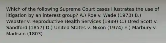 Which of the following Supreme Court cases illustrates the use of litigation by an interest group? A.) Roe v. Wade (1973) B.) Webster v. Reproductive Health Services (1989) C.) Dred Scott v. Sandford (1857) D.) United States v. Nixon (1974) E.) Marbury v. Madison (1803)