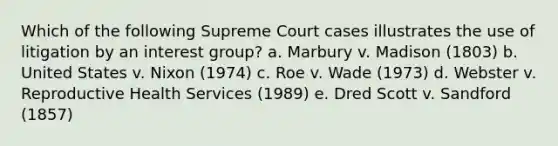 Which of the following Supreme Court cases illustrates the use of litigation by an interest group? a. Marbury v. Madison (1803) b. United States v. Nixon (1974) c. Roe v. Wade (1973) d. Webster v. Reproductive Health Services (1989) e. Dred Scott v. Sandford (1857)