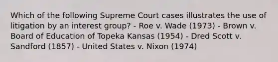 Which of the following Supreme Court cases illustrates the use of litigation by an interest group? - Roe v. Wade (1973) - Brown v. Board of Education of Topeka Kansas (1954) - Dred Scott v. Sandford (1857) - United States v. Nixon (1974)