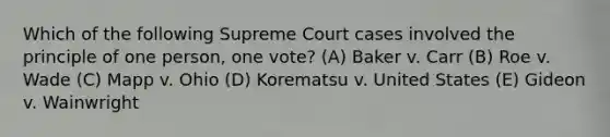 Which of the following Supreme Court cases involved the principle of one person, one vote? (A) Baker v. Carr (B) Roe v. Wade (C) Mapp v. Ohio (D) Korematsu v. United States (E) Gideon v. Wainwright