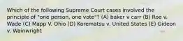 Which of the following Supreme Court cases involved the principle of "one person, one vote"? (A) baker v carr (B) Roe v. Wade (C) Mapp V. Ohio (D) Korematsu v. United States (E) Gideon v. Wainwright