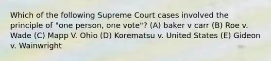 Which of the following Supreme Court cases involved the principle of "one person, one vote"? (A) baker v carr (B) Roe v. Wade (C) Mapp V. Ohio (D) Korematsu v. United States (E) Gideon v. Wainwright