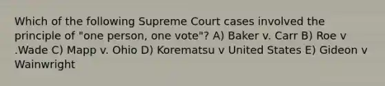 Which of the following Supreme Court cases involved the principle of "one person, one vote"? A) Baker v. Carr B) Roe v .Wade C) Mapp v. Ohio D) Korematsu v United States E) Gideon v Wainwright