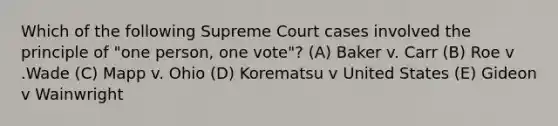 Which of the following Supreme Court cases involved the principle of "one person, one vote"? (A) Baker v. Carr (B) Roe v .Wade (C) Mapp v. Ohio (D) Korematsu v United States (E) Gideon v Wainwright