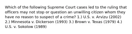 Which of the following Supreme Court cases led to the ruling that officers may not stop or question an unwilling citizen whom they have no reason to suspect of a crime? 1.) U.S. v. Arvizu (2002) 2.) Minnesota v. Dickerson (1993) 3.) Brown v. Texas (1979) 4.) U.S. v. Sokolow (1989)