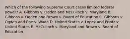 Which of the following Supreme Court cases limited federal power? A. Gibbons v. Ogden and McCulloch v. Maryland B. Gibbons v. Ogden and Brown v. Board of Education C. Gibbons v. Ogden and Roe v. Wade D. United States v. Lopez and Printz v. United States E. McCulloch v. Maryland and Brown v. Board of Education