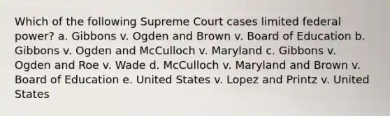 Which of the following Supreme Court cases limited federal power? a. Gibbons v. Ogden and Brown v. Board of Education b. Gibbons v. Ogden and McCulloch v. Maryland c. Gibbons v. Ogden and Roe v. Wade d. McCulloch v. Maryland and Brown v. Board of Education e. United States v. Lopez and Printz v. United States