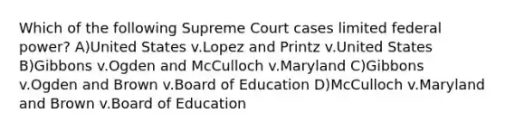 Which of the following Supreme Court cases limited federal power? A)United States v.Lopez and Printz v.United States B)Gibbons v.Ogden and McCulloch v.Maryland C)Gibbons v.Ogden and Brown v.Board of Education D)McCulloch v.Maryland and Brown v.Board of Education