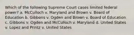 Which of the following Supreme Court cases limited federal power? a. McCulloch v. Maryland and Brown v. Board of Education b. Gibbons v. Ogden and Brown v. Board of Education c. Gibbons v. Ogden and McCulloch v. Maryland d. United States v. Lopez and Printz v. United States