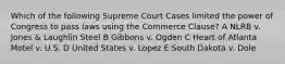 Which of the following Supreme Court Cases limited the power of Congress to pass laws using the Commerce Clause? A NLRB v. Jones & Laughlin Steel B Gibbons v. Ogden C Heart of Atlanta Motel v. U.S. D United States v. Lopez E South Dakota v. Dole