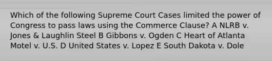 Which of the following Supreme Court Cases limited the power of Congress to pass laws using the Commerce Clause? A NLRB v. Jones & Laughlin Steel B Gibbons v. Ogden C Heart of Atlanta Motel v. U.S. D United States v. Lopez E South Dakota v. Dole