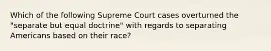 Which of the following Supreme Court cases overturned the "separate but equal doctrine" with regards to separating Americans based on their race?