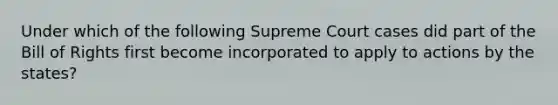 Under which of the following Supreme Court cases did part of the Bill of Rights first become incorporated to apply to actions by the states?