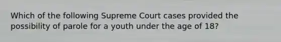 Which of the following Supreme Court cases provided the possibility of parole for a youth under the age of 18?