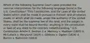 Which of the following Supreme Court cases provided the seminal interpretation for the following language found in the U.S. Constitution? "This Constitution, and the Laws of the United States which shall be made in pursuance thereof; and all treaties made, or which shall be made, under the authority of the United States, shall be the supreme law of the land; and the judges in every state shall be bound thereby, anything in the constitution or laws of any state to the contrary notwithstanding." U.S. Constitution Article 6, Section 2 a. Marbury v. Madison (1803) b. McCulloch v. Maryland (1819) c. Gibbons v. Ogden (1824) d. Barron v. Baltimore (1833)