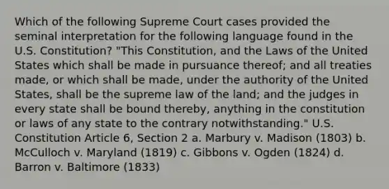 Which of the following Supreme Court cases provided the seminal interpretation for the following language found in the U.S. Constitution? "This Constitution, and the Laws of the United States which shall be made in pursuance thereof; and all treaties made, or which shall be made, under the authority of the United States, shall be the supreme law of the land; and the judges in every state shall be bound thereby, anything in the constitution or laws of any state to the contrary notwithstanding." U.S. Constitution Article 6, Section 2 a. Marbury v. Madison (1803) b. McCulloch v. Maryland (1819) c. Gibbons v. Ogden (1824) d. Barron v. Baltimore (1833)