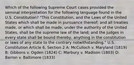 Which of the following Supreme Court cases provided the seminal interpretation for the following language found in the U.S. Constitution? "This Constitution, and the Laws of the United States which shall be made in pursuance thereof; and all treaties made, or which shall be made, under the authority of the United States, shall be the supreme law of the land; and the judges in every state shall be bound thereby, anything in the constitution or laws of any state to the contrary notwithstanding." U.S. Constitution Article 6, Section 2 A: McCulloch v. Maryland (1819) B: Gibbons v. Ogden (1824) C: Marbury v. Madison (1803) D: Barron v. Baltimore (1833)