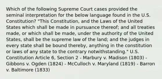 Which of the following Supreme Court cases provided the seminal interpretation for the below language found in the U.S. Constitution? "This Constitution, and the Laws of the United States which shall be made in pursuance thereof; and all treaties made, or which shall be made, under the authority of the United States, shall be the supreme law of the land; and the judges in every state shall be bound thereby, anything in the constitution or laws of any state to the contrary notwithstanding." U.S. Constitution Article 6, Section 2 - Marbury v. Madison (1803) - Gibbons v. Ogden (1824) - McCulloch v. Maryland (1819) - Barron v. Baltimore (1833)