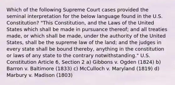 Which of the following Supreme Court cases provided the seminal interpretation for the below language found in the U.S. Constitution? "This Constitution, and the Laws of the United States which shall be made in pursuance thereof; and all treaties made, or which shall be made, under the authority of the United States, shall be the supreme law of the land; and the judges in every state shall be bound thereby, anything in the constitution or laws of any state to the contrary notwithstanding." U.S. Constitution Article 6, Section 2 a) Gibbons v. Ogden (1824) b) Barron v. Baltimore (1833) c) McCulloch v. Maryland (1819) d) Marbury v. Madison (1803)