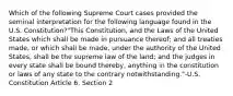 Which of the following Supreme Court cases provided the seminal interpretation for the following language found in the U.S. Constitution?"This Constitution, and the Laws of the United States which shall be made in pursuance thereof; and all treaties made, or which shall be made, under the authority of the United States, shall be the supreme law of the land; and the judges in every state shall be bound thereby, anything in the constitution or laws of any state to the contrary notwithstanding."-U.S. Constitution Article 6, Section 2