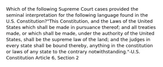 Which of the following Supreme Court cases provided the seminal interpretation for the following language found in the U.S. Constitution?"This Constitution, and the Laws of the United States which shall be made in pursuance thereof; and all treaties made, or which shall be made, under the authority of the United States, shall be the supreme law of the land; and the judges in every state shall be bound thereby, anything in the constitution or laws of any state to the contrary notwithstanding."-U.S. Constitution Article 6, Section 2