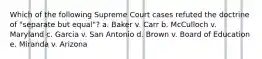 Which of the following Supreme Court cases refuted the doctrine of "separate but equal"? a. Baker v. Carr b. McCulloch v. Maryland c. Garcia v. San Antonio d. Brown v. Board of Education e. Miranda v. Arizona