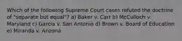 Which of the following Supreme Court cases refuted the doctrine of "separate but equal"? a) Baker v. Carr b) McCulloch v. Maryland c) Garcia v. San Antonio d) Brown v. Board of Education e) Miranda v. Arizona