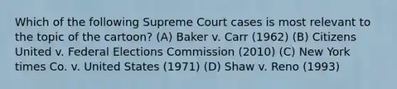 Which of the following Supreme Court cases is most relevant to the topic of the cartoon? (A) Baker v. Carr (1962) (B) Citizens United v. Federal Elections Commission (2010) (C) New York times Co. v. United States (1971) (D) Shaw v. Reno (1993)