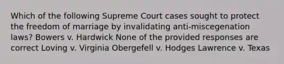 Which of the following Supreme Court cases sought to protect the freedom of marriage by invalidating anti-miscegenation laws? Bowers v. Hardwick None of the provided responses are correct Loving v. Virginia Obergefell v. Hodges Lawrence v. Texas