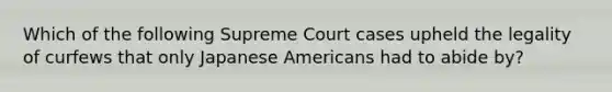 Which of the following Supreme Court cases upheld the legality of curfews that only Japanese Americans had to abide by?