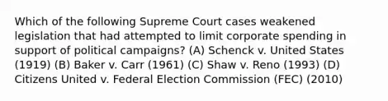 Which of the following Supreme Court cases weakened legislation that had attempted to limit corporate spending in support of political campaigns? (A) Schenck v. United States (1919) (B) Baker v. Carr (1961) (C) Shaw v. Reno (1993) (D) Citizens United v. Federal Election Commission (FEC) (2010)