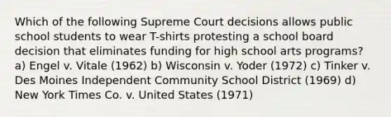 Which of the following Supreme Court decisions allows public school students to wear T-shirts protesting a school board decision that eliminates funding for high school arts programs? a) Engel v. Vitale (1962) b) Wisconsin v. Yoder (1972) c) Tinker v. Des Moines Independent Community School District (1969) d) New York Times Co. v. United States (1971)