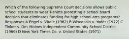 Which of the following Supreme Court decisions allows public school students to wear T-shirts protesting a school board decision that eliminates funding for high school arts programs? Responses A Engel v. Vitale (1962) B Wisconsin v. Yoder (1972) C Tinker v. Des Moines Independent Community School District (1969) D New York Times Co. v. United States (1971)